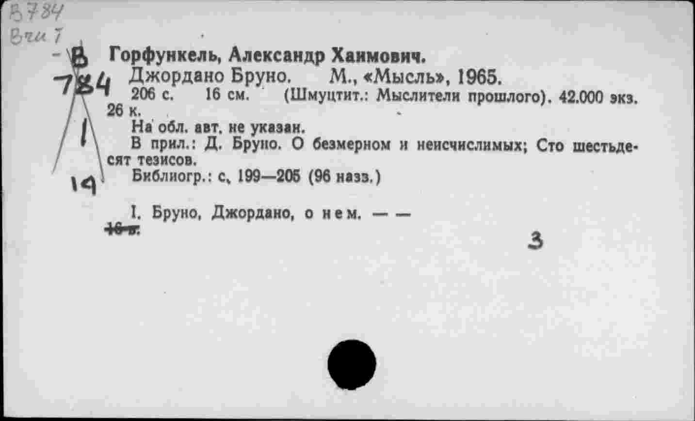 ﻿№
7 ,
- Ц) Горфункель, Александр Хаимович.
-та/. Джордано Бруно. М., «Мысль», 1965.
' ® ’ 206 с. 16 см. (Шмуцтит.: Мыслители прошлого). 42.000 эк».
/ Д На обл. авт. не указан.
• \ В прил.: Д. Бруно. О безмерном и неисчислимых; Сто шестьде-\ сят тезисов.
Библиогр.: с, 199—206 (96 назз.)
I, Бруно, Джордано, о нем.---